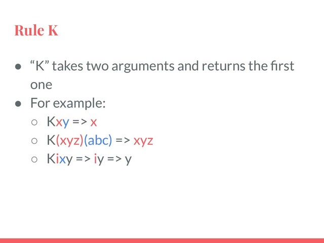 Rule K
● “K” takes two arguments and returns the ﬁrst
one
● For example:
○ Kxy => x
○ K(xyz)(abc) => xyz
○ Kixy => iy => y
