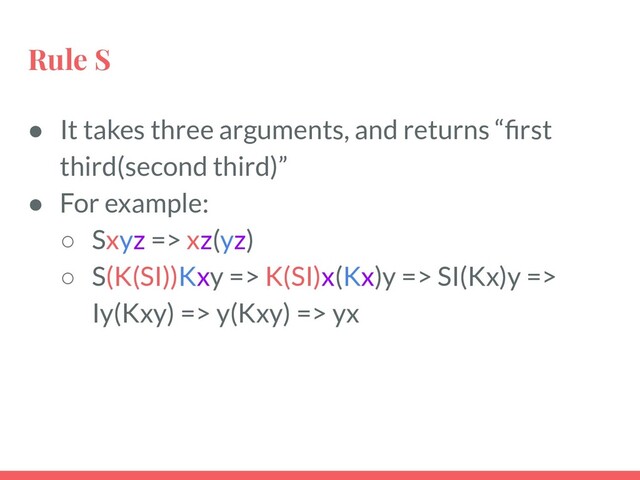 Rule S
● It takes three arguments, and returns “ﬁrst
third(second third)”
● For example:
○ Sxyz => xz(yz)
○ S(K(SI))Kxy => K(SI)x(Kx)y => SI(Kx)y =>
Iy(Kxy) => y(Kxy) => yx

