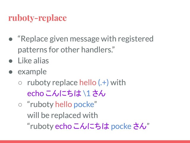 ruboty-replace
● “Replace given message with registered
patterns for other handlers.”
● Like alias
● example
○ ruboty replace hello (.+) with
echo こんにちは \1 さん
○ “ruboty hello pocke”
will be replaced with
“ruboty echo こんにちは pocke さん”
