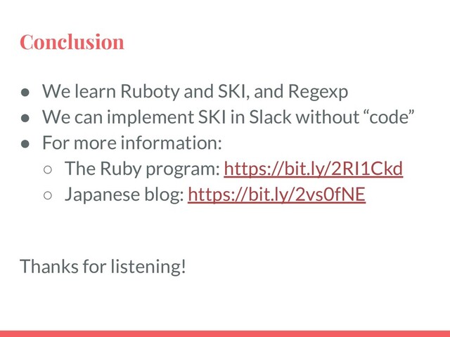 Conclusion
● We learn Ruboty and SKI, and Regexp
● We can implement SKI in Slack without “code”
● For more information:
○ The Ruby program: https://bit.ly/2RI1Ckd
○ Japanese blog: https://bit.ly/2vs0fNE
Thanks for listening!
