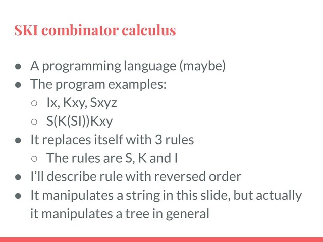 SKI combinator calculus
● A programming language (maybe)
● The program examples:
○ Ix, Kxy, Sxyz
○ S(K(SI))Kxy
● It replaces itself with 3 rules
○ The rules are S, K and I
● I’ll describe rule with reversed order
● It manipulates a string in this slide, but actually
it manipulates a tree in general
