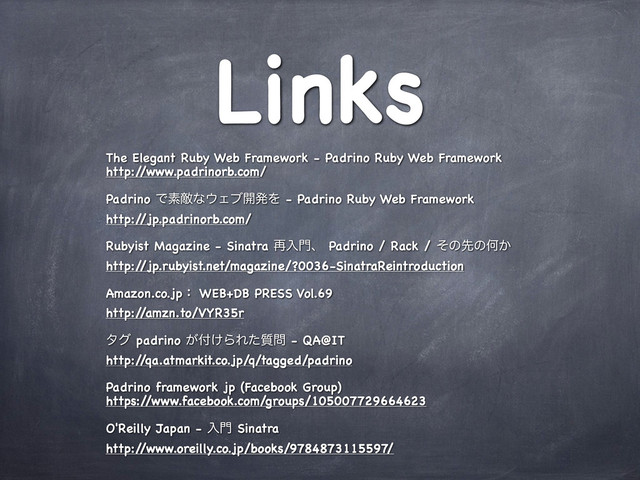 Links
The Elegant Ruby Web Framework - Padrino Ruby Web Framework
http:/
/www.padrinorb.com/
Padrino Ͱૉఢͳ΢Σϒ։ൃΛ - Padrino Ruby Web Framework
http:/
/jp.padrinorb.com/
Rubyist Magazine - Sinatra ࠶ೖ໳ɺ Padrino / Rack / ͦͷઌͷԿ͔
http:/
/jp.rubyist.net/magazine/?0036-SinatraReintroduction
Amazon.co.jpɿ WEB+DB PRESS Vol.69
http:/
/amzn.to/VYR35r
λά padrino ͕෇͚ΒΕ࣭ͨ໰ - QA@IT
http:/
/qa.atmarkit.co.jp/q/tagged/padrino
Padrino framework jp (Facebook Group)
https:/
/www.facebook.com/groups/105007729664623
O'Reilly Japan - ೖ໳ Sinatra
http:/
/www.oreilly.co.jp/books/9784873115597/
