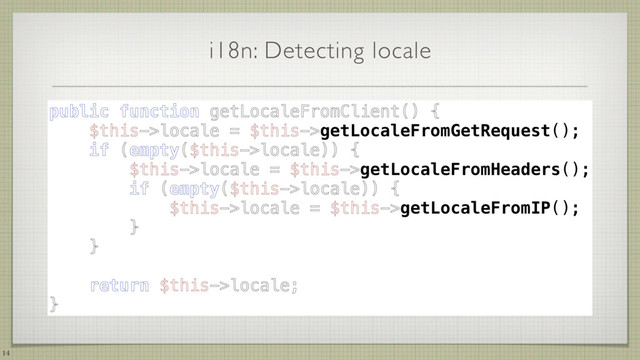 i18n: Detecting locale
14
public function getLocaleFromClient() { 
$this->locale = $this->getLocaleFromGetRequest(); 
if (empty($this->locale)) { 
$this->locale = $this->getLocaleFromHeaders(); 
if (empty($this->locale)) { 
$this->locale = $this->getLocaleFromIP(); 
} 
} 
 
return $this->locale; 
}
