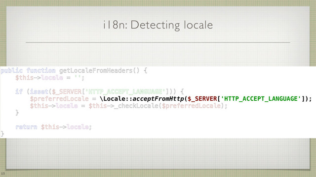 i18n: Detecting locale
15
public function getLocaleFromHeaders() { 
$this->locale = ''; 
 
if (isset($_SERVER['HTTP_ACCEPT_LANGUAGE'])) { 
$preferredLocale = \Locale::acceptFromHttp($_SERVER['HTTP_ACCEPT_LANGUAGE']); 
$this->locale = $this->_checkLocale($preferredLocale); 
} 
 
return $this->locale; 
}
