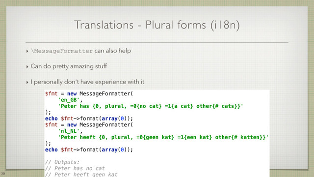 Translations - Plural forms (i18n)
‣ \MessageFormatter can also help
‣ Can do pretty amazing stuff
‣ I personally don't have experience with it
30
$fmt = new MessageFormatter( 
'en_GB', 
'Peter has {0, plural, =0{no cat} =1{a cat} other{# cats}}' 
); 
echo $fmt->format(array(0)); 
$fmt = new MessageFormatter( 
'nl_NL', 
'Peter heeft {0, plural, =0{geen kat} =1{een kat} other{# katten}}' 
); 
echo $fmt->format(array(0)); 
 
// Outputs: 
// Peter has no cat 
// Peter heeft geen kat
