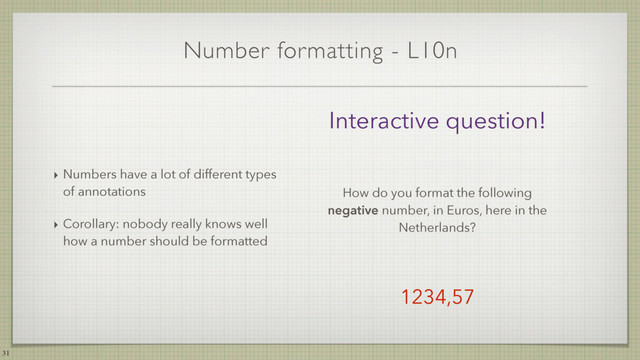 Number formatting - L10n
‣ Numbers have a lot of different types
of annotations
‣ Corollary: nobody really knows well
how a number should be formatted
31
Interactive question!
How do you format the following
negative number, in Euros, here in the
Netherlands?
1234,57
