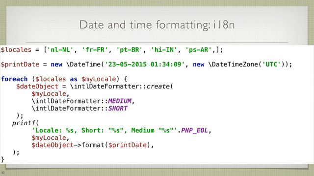 Date and time formatting: i18n
41
$locales = ['nl-NL', 'fr-FR', 'pt-BR', 'hi-IN', 'ps-AR',]; 
 
$printDate = new \DateTime('23-05-2015 01:34:09', new \DateTimeZone('UTC')); 
 
foreach ($locales as $myLocale) { 
$dateObject = \intlDateFormatter::create(
$myLocale,
\intlDateFormatter::MEDIUM,
\intlDateFormatter::SHORT
); 
printf( 
'Locale: %s, Short: "%s", Medium "%s"'.PHP_EOL,  
$myLocale,  
$dateObject->format($printDate),  
); 
}
