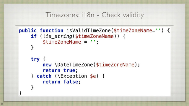 Timezones: i18n - Check validity
48
public function isValidTimeZone($timeZoneName='') { 
if (!is_string($timeZoneName)) { 
$timeZoneName = ''; 
} 
 
try { 
new \DateTimeZone($timeZoneName); 
return true; 
} catch (\Exception $e) { 
return false; 
} 
}
