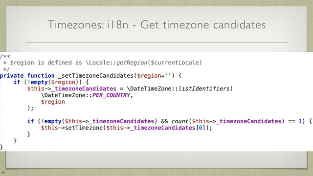 Timezones: i18n - Get timezone candidates
49
/**
* $region is defined as \Locale::getRegion($currentLocale)
*/
private function _setTimezoneCandidates($region='') { 
if (!empty($region)) { 
$this->_timezoneCandidates = \DateTimeZone::listIdentifiers(
\DateTimeZone::PER_COUNTRY,
$region
);
if (!empty($this->_timezoneCandidates) && count($this->_timezoneCandidates) == 1) { 
$this->setTimezone($this->_timezoneCandidates[0]); 
} 
} 
}
