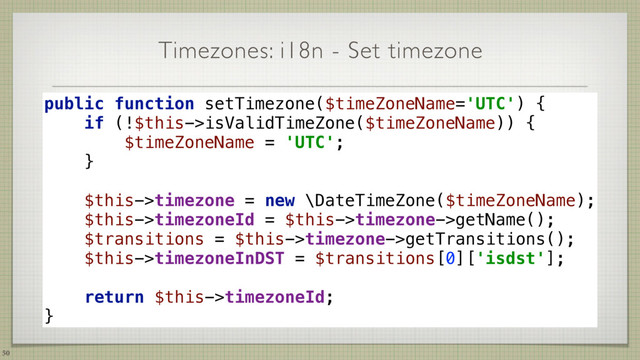 Timezones: i18n - Set timezone
50
public function setTimezone($timeZoneName='UTC') { 
if (!$this->isValidTimeZone($timeZoneName)) { 
$timeZoneName = 'UTC'; 
} 
 
$this->timezone = new \DateTimeZone($timeZoneName); 
$this->timezoneId = $this->timezone->getName(); 
$transitions = $this->timezone->getTransitions(); 
$this->timezoneInDST = $transitions[0]['isdst']; 
 
return $this->timezoneId; 
}

