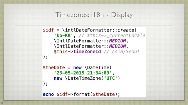 Timezones: i18n - Display
51
$idf = \intlDateFormatter::create( 
'ko-KR', // $this->_currentLocale 
\IntlDateFormatter::MEDIUM, 
\IntlDateFormatter::MEDIUM, 
$this->timeZoneId // Asia/Seoul 
); 
$theDate = new \DateTime(
'23-05-2015 21:34:09',
new \DateTimeZone(‘UTC')
);
echo $idf->format($theDate);
