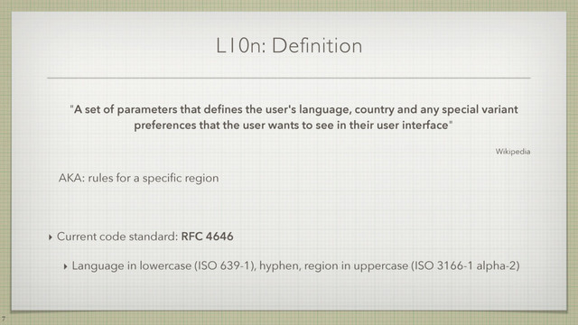L10n: Definition
"A set of parameters that deﬁnes the user's language, country and any special variant
preferences that the user wants to see in their user interface"
Wikipedia
AKA: rules for a speciﬁc region
‣ Current code standard: RFC 4646
‣ Language in lowercase (ISO 639-1), hyphen, region in uppercase (ISO 3166-1 alpha-2)
7
