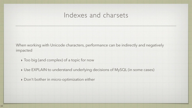 Indexes and charsets
When working with Unicode characters, performance can be indirectly and negatively
impacted
‣ Too big (and complex) of a topic for now
‣ Use EXPLAIN to understand underlying decisions of MySQL (in some cases)
‣ Don't bother in micro-optimization either
64
