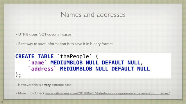Names and addresses
‣ UTF-8 does NOT cover all cases!
‣ Best way to save information is to save it in binary format:
69
CREATE TABLE `thaPeople` ( 
`name` MEDIUMBLOB NULL DEFAULT NULL, 
`address` MEDIUMBLOB NULL DEFAULT NULL 
);
‣ However this is a very extreme case
‣ More info? Check www.kalzumeus.com/2010/06/17/falsehoods-programmers-believe-about-names/
