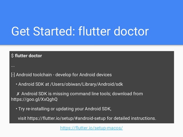 Get Started: flutter doctor
$ flutter doctor
...
[-] Android toolchain - develop for Android devices
• Android SDK at /Users/obiwan/Library/Android/sdk
✗ Android SDK is missing command line tools; download from
https://goo.gl/XxQghQ
• Try re-installing or updating your Android SDK,
visit https://flutter.io/setup/#android-setup for detailed instructions.
https://flutter.io/setup-macos/
