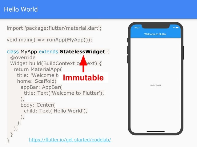 Hello World
import 'package:flutter/material.dart';
void main() => runApp(MyApp());
class MyApp extends StatelessWidget {
@override
Widget build(BuildContext context) {
return MaterialApp(
title: 'Welcome to Flutter',
home: Scaffold(
appBar: AppBar(
title: Text('Welcome to Flutter'),
),
body: Center(
child: Text('Hello World'),
),
),
);
}
} https://flutter.io/get-started/codelab/
Immutable
