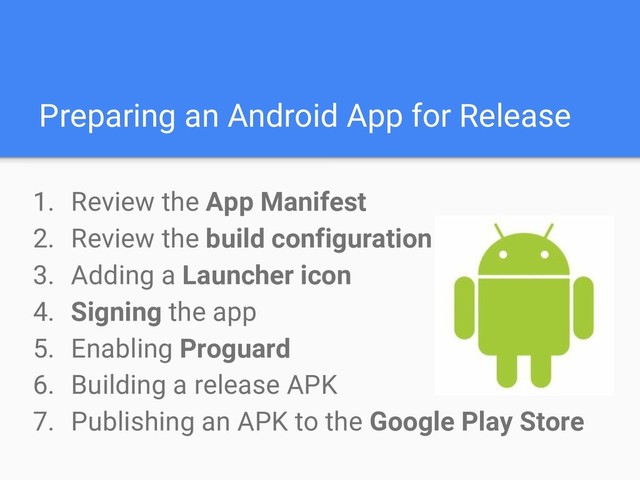 Preparing an Android App for Release
1. Review the App Manifest
2. Review the build configuration
3. Adding a Launcher icon
4. Signing the app
5. Enabling Proguard
6. Building a release APK
7. Publishing an APK to the Google Play Store

