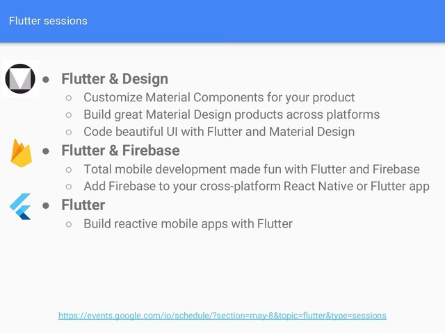 Flutter sessions
● Flutter & Design
○ Customize Material Components for your product
○ Build great Material Design products across platforms
○ Code beautiful UI with Flutter and Material Design
● Flutter & Firebase
○ Total mobile development made fun with Flutter and Firebase
○ Add Firebase to your cross-platform React Native or Flutter app
● Flutter
○ Build reactive mobile apps with Flutter
https://events.google.com/io/schedule/?section=may-8&topic=flutter&type=sessions
