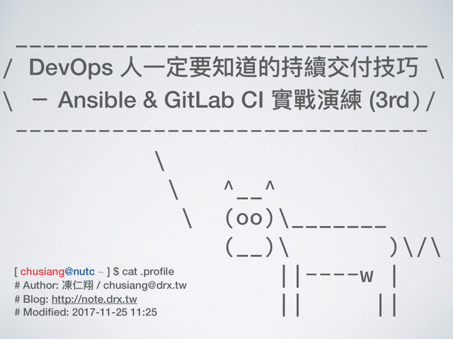 ______________________________
/ DevOps ⼈人⼀一定要知道的持續交付技巧 \
\ － Ansible & GitLab CI 實戰演練 (3rd)/
------------------------------
\
\ ^__^
\ (oo)\_______
(__)\ )\/\
||----w |
|| ||
[ chusiang@nutc ~ ] $ cat .proﬁle
# Author: 凍仁翔 / chusiang@drx.tw
# Blog: http://note.drx.tw
# Modiﬁed: 2017-11-25 11:25
