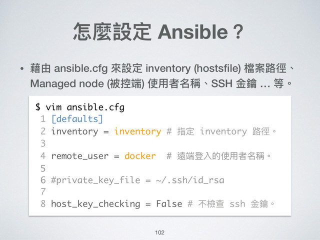 怎麼設定 Ansible？
• 藉由 ansible.cfg 來來設定 inventory (hostsﬁle) 檔案路路徑、
Managed node (被控端) 使⽤用者名稱、SSH ⾦金金鑰 … 等。
$ vim ansible.cfg
1 [defaults]
2 inventory = inventory # 指定 inventory 路路徑。
3
4 remote_user = docker # 遠端登入的使⽤用者名稱。
5
6 #private_key_file = ~/.ssh/id_rsa
7
8 host_key_checking = False # 不檢查 ssh ⾦金金鑰。
102
