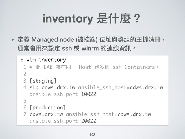 inventory 是什什麼？
• 定義 Managed node (被控端) 位址與群組的主機清冊， 
通常會⽤用來來設定 ssh 或 winrm 的連線資訊。
$ vim inventory
1 # 此 LAB 為在同⼀一 Host 跑多個 ssh Containers。
2
3 [staging]
4 stg.cdws.drx.tw ansible_ssh_host=cdws.drx.tw
ansible_ssh_port=10022
5
6 [production]
7 cdws.drx.tw ansible_ssh_host=cdws.drx.tw
ansible_ssh_port=20022
103
