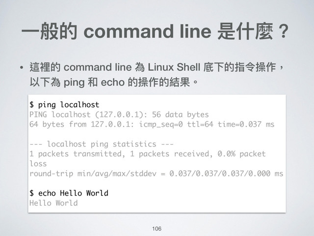 ⼀一般的 command line 是什什麼？
• 這裡的 command line 為 Linux Shell 底下的指令操作，
以下為 ping 和 echo 的操作的結果。
$ ping localhost
PING localhost (127.0.0.1): 56 data bytes
64 bytes from 127.0.0.1: icmp_seq=0 ttl=64 time=0.037 ms
--- localhost ping statistics ---
1 packets transmitted, 1 packets received, 0.0% packet
loss
round-trip min/avg/max/stddev = 0.037/0.037/0.037/0.000 ms
$ echo Hello World
Hello World
106
