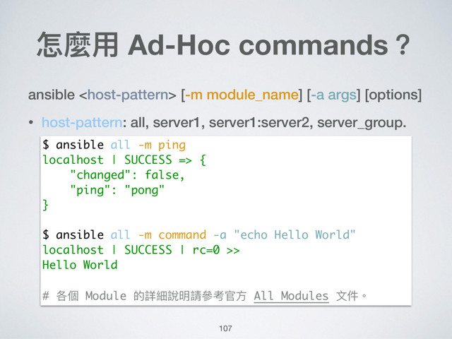 怎麼⽤用 Ad-Hoc commands？
ansible  [-m module_name] [-a args] [options]
• host-pattern: all, server1, server1:server2, server_group.
$ ansible all -m ping
localhost | SUCCESS => {
"changed": false,
"ping": "pong"
}
$ ansible all -m command -a "echo Hello World"
localhost | SUCCESS | rc=0 >>
Hello World
# 各個 Module 的詳細說明請參參考官⽅方 All Modules ⽂文件。
107
