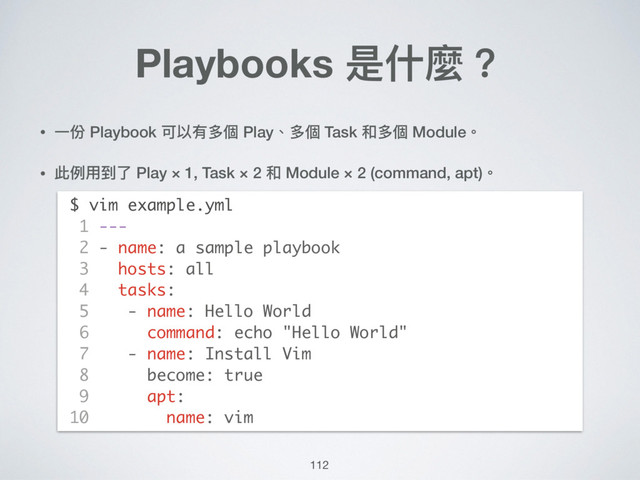 112
Playbooks 是什什麼？
• ⼀一份 Playbook 可以有多個 Play、多個 Task 和多個 Module。
• 此例例⽤用到了了 Play × 1, Task × 2 和 Module × 2 (command, apt)。 
 
 
 
 
 
 
 
 
 
 
 
 
$ vim example.yml
1 ---
2 - name: a sample playbook
3 hosts: all
4 tasks:
5 - name: Hello World
6 command: echo "Hello World"
7 - name: Install Vim
8 become: true
9 apt:
10 name: vim
