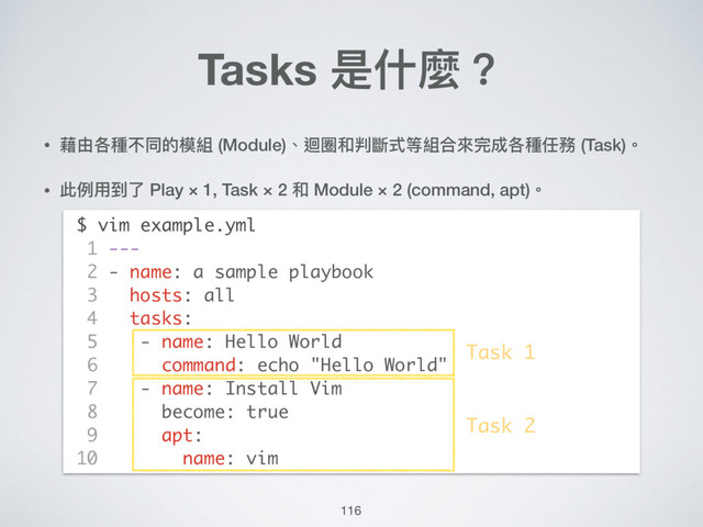 116
• 藉由各種不同的模組 (Module)、迴圈和判斷式等組合來來完成各種任務 (Task)。
• 此例例⽤用到了了 Play × 1, Task × 2 和 Module × 2 (command, apt)。 
 
 
 
 
 
 
 
 
 
 
 
 
Tasks 是什什麼？
$ vim example.yml
1 ---
2 - name: a sample playbook
3 hosts: all
4 tasks:
5 - name: Hello World
6 command: echo "Hello World"
7 - name: Install Vim
8 become: true
9 apt:
10 name: vim
Task 1
Task 2
