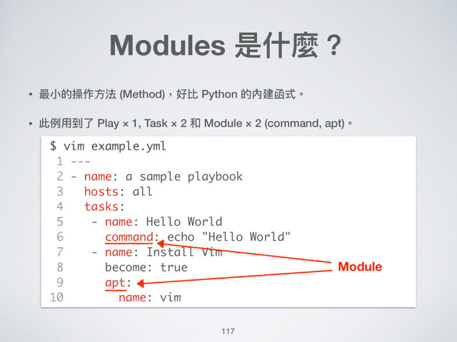 117
• 最⼩小的操作⽅方法 (Method)，好比 Python 的內建函式。
• 此例例⽤用到了了 Play × 1, Task × 2 和 Module × 2 (command, apt)。 
 
 
 
 
 
 
 
 
 
 
 
 
Modules 是什什麼？
$ vim example.yml
1 ---
2 - name: a sample playbook
3 hosts: all
4 tasks:
5 - name: Hello World
6 command: echo "Hello World"
7 - name: Install Vim
8 become: true
9 apt:
10 name: vim
Module

