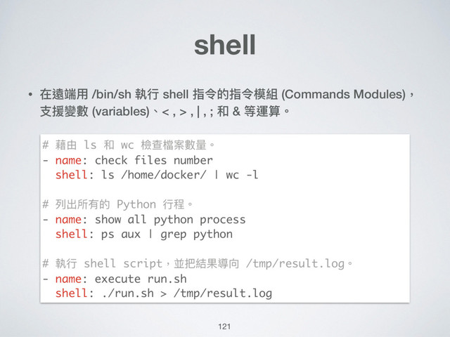 121
shell
• 在遠端⽤用 /bin/sh 執⾏行行 shell 指令的指令模組 (Commands Modules)，
⽀支援變數 (variables)、< , > , | , ; 和 & 等運算。 
 
 
 
 
 
 
 
 
 
 
 
# 藉由 ls 和 wc 檢查檔案數量量。
- name: check files number
shell: ls /home/docker/ | wc -l
# 列列出所有的 Python ⾏行行程。
- name: show all python process
shell: ps aux | grep python
# 執⾏行行 shell script，並把結果導向 /tmp/result.log。
- name: execute run.sh
shell: ./run.sh > /tmp/result.log
