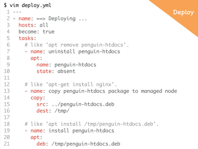 $ vim deploy.yml
1 ---
2 - name: ==> Deploying ...
3 hosts: all
4 become: true
5 tasks:
6 # like 'apt remove penguin-htdocs'.
7 - name: uninstall penguin-htdocs
8 apt:
9 name: penguin-htdocs
10 state: absent
11
12 # like 'apt-get install nginx'.
13 - name: copy penguin-htdocs package to managed node
14 copy:
15 src: ../penguin-htdocs.deb
16 dest: /tmp/
17
18 # like 'apt install /tmp/penguin-htdocs.deb'.
19 - name: install penguin-htdocs
20 apt:
21 deb: /tmp/penguin-htdocs.deb
Deploy
