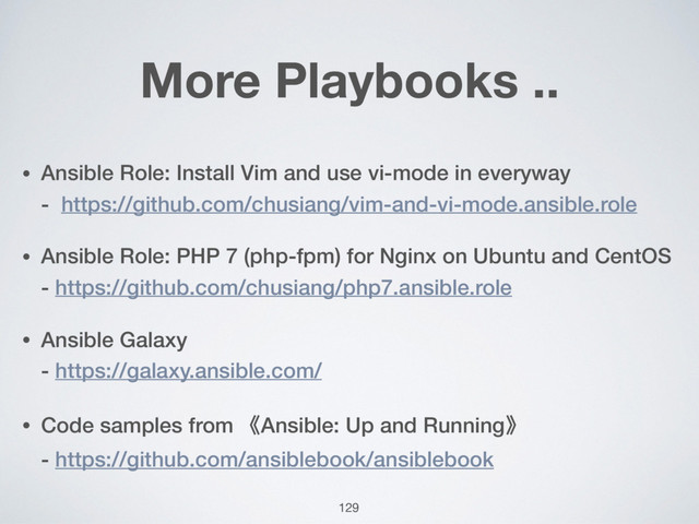 More Playbooks ..
• Ansible Role: Install Vim and use vi-mode in everyway  
- https://github.com/chusiang/vim-and-vi-mode.ansible.role
• Ansible Role: PHP 7 (php-fpm) for Nginx on Ubuntu and CentOS 
- https://github.com/chusiang/php7.ansible.role
• Ansible Galaxy 
- https://galaxy.ansible.com/
• Code samples from 《Ansible: Up and Running》 
- https://github.com/ansiblebook/ansiblebook
129
