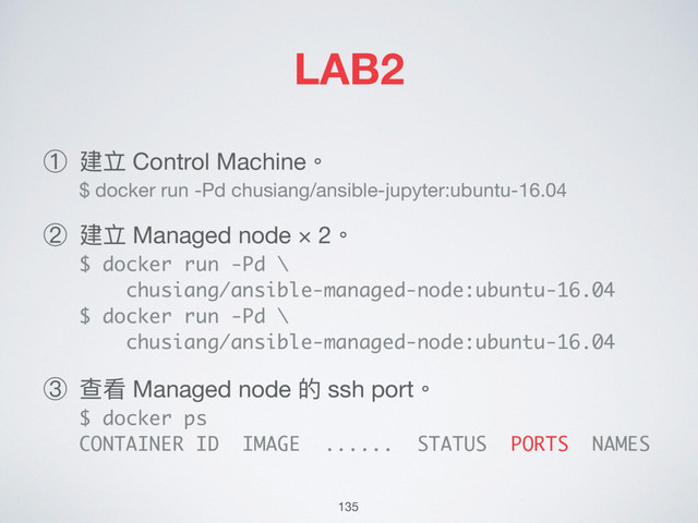 LAB2
① 建立 Control Machine。 
$ docker run -Pd chusiang/ansible-jupyter:ubuntu-16.04

② 建立 Managed node × 2。 
$ docker run -Pd \ 
chusiang/ansible-managed-node:ubuntu-16.04 
$ docker run -Pd \ 
chusiang/ansible-managed-node:ubuntu-16.04

③ 查看 Managed node 的 ssh port。 
$ docker ps 
CONTAINER ID IMAGE ...... STATUS PORTS NAMES
135
