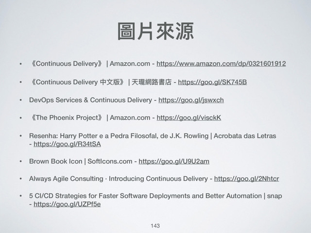 圖片來來源
• 《Continuous Delivery》 | Amazon.com - https://www.amazon.com/dp/0321601912
• 《Continuous Delivery 中⽂文版》 | 天瓏網路路書店 - https://goo.gl/SK745B
• DevOps Services & Continuous Delivery - https://goo.gl/jswxch
• 《The Phoenix Project》 | Amazon.com - https://goo.gl/visckK
• Resenha: Harry Potter e a Pedra Filosofal, de J.K. Rowling | Acrobata das Letras 
- https://goo.gl/R34tSA
• Brown Book Icon | SoftIcons.com - https://goo.gl/U9U2am
• Always Agile Consulting · Introducing Continuous Delivery - https://goo.gl/2Nhtcr
• 5 CI/CD Strategies for Faster Software Deployments and Better Automation | snap 
- https://goo.gl/UZPf5e
143

