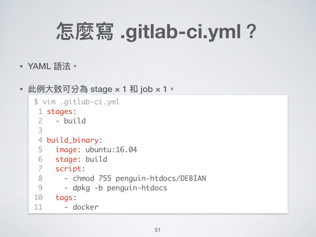 • YAML 語法。
• 此例例⼤大致可分為 stage × 1 和 job × 1。 
 
 
 
 
 
 
 
 
 
 
怎麼寫 .gitlab-ci.yml？
$ vim .gitlab-ci.yml
1 stages:
2 - build
3
4 build_binary:
5 image: ubuntu:16.04
6 stage: build
7 script:
8 - chmod 755 penguin-htdocs/DEBIAN
9 - dpkg -b penguin-htdocs
10 tags:
11 - docker
51
