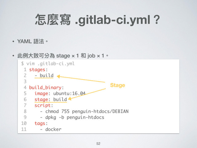 • YAML 語法。
• 此例例⼤大致可分為 stage × 1 和 job × 1。 
 
 
 
 
 
 
 
 
 
 
怎麼寫 .gitlab-ci.yml？
$ vim .gitlab-ci.yml
1 stages:
2 - build
3
4 build_binary:
5 image: ubuntu:16.04
6 stage: build
7 script:
8 - chmod 755 penguin-htdocs/DEBIAN
9 - dpkg -b penguin-htdocs
10 tags:
11 - docker
52
Stage
