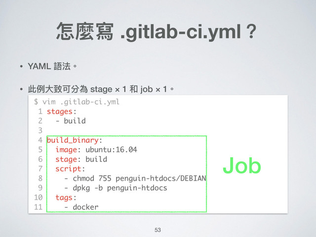 • YAML 語法。
• 此例例⼤大致可分為 stage × 1 和 job × 1。 
 
 
 
 
 
 
 
 
 
 
怎麼寫 .gitlab-ci.yml？
$ vim .gitlab-ci.yml
1 stages:
2 - build
3
4 build_binary:
5 image: ubuntu:16.04
6 stage: build
7 script:
8 - chmod 755 penguin-htdocs/DEBIAN
9 - dpkg -b penguin-htdocs
10 tags:
11 - docker
53
Job
