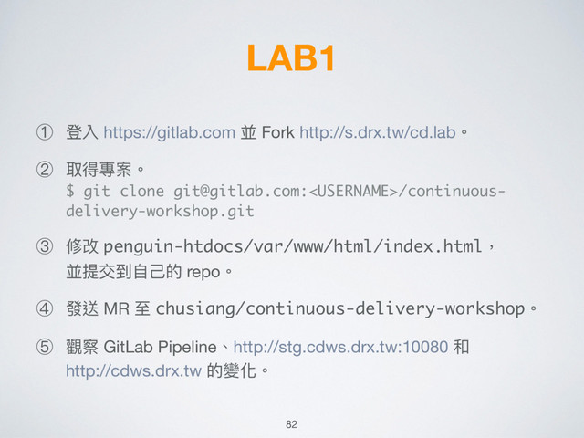 LAB1
① 登入 https://gitlab.com 並 Fork http://s.drx.tw/cd.lab。

② 取得專案。 
$ git clone git@gitlab.com:/continuous-
delivery-workshop.git

③ 修改 penguin-htdocs/var/www/html/index.html， 
並提交到⾃自⼰己的 repo。

④ 發送 MR ⾄至 chusiang/continuous-delivery-workshop。

⑤ 觀察 GitLab Pipeline、http://stg.cdws.drx.tw:10080 和 
http://cdws.drx.tw 的變化。
82

