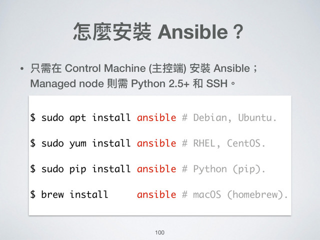怎麼安裝 Ansible？
• 只需在 Control Machine (主控端) 安裝 Ansible；
Managed node 則需 Python 2.5+ 和 SSH。
$ sudo apt install ansible # Debian, Ubuntu.
$ sudo yum install ansible # RHEL, CentOS.
$ sudo pip install ansible # Python (pip).
$ brew install ansible # macOS (homebrew).
100
