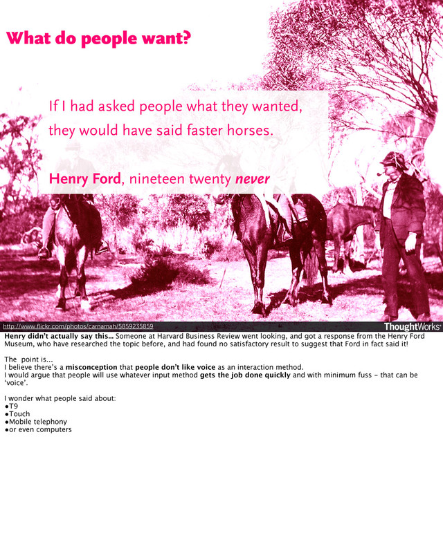 http://www.ﬂickr.com/photos/carnamah/5859235859
What do people want?
If I had asked people what they wanted,
they would have said faster horses.
Henry Ford, nineteen twenty never
Henry didn’t actually say this... Someone at Harvard Business Review went looking, and got a response from the Henry Ford
Museum, who have researched the topic before, and had found no satisfactory result to suggest that Ford in fact said it!
The point is...
I believe there’s a misconception that people don’t like voice as an interaction method.
I would argue that people will use whatever input method gets the job done quickly and with minimum fuss - that can be
‘voice’.
I wonder what people said about:
•T9
•Touch
•Mobile telephony
•or even computers
