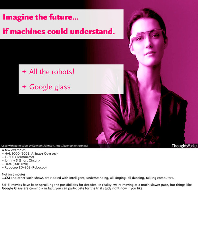 Used with permission by Kenneth Johnson. http://kennethjohnson.us/
✦ All the robots!
✦ Google glass
Imagine the future...
if machines could understand.
A few examples:
- HAL 9000 (2001: A Space Odyssey)
- T-800 (Terminator)
- Johnny 5 (Short Circuit)
- Data (Star Trek)
- Robocop ED-209 (Robocop)
Not just movies.
...CSI and other such shows are riddled with intelligent, understanding, all singing, all dancing, talking computers.
Sci-Fi movies have been spruiking the possibilities for decades. In reality, we’re moving at a much slower pace, but things like
Google Glass are coming - in fact, you can participate for the trial study right now if you like.
