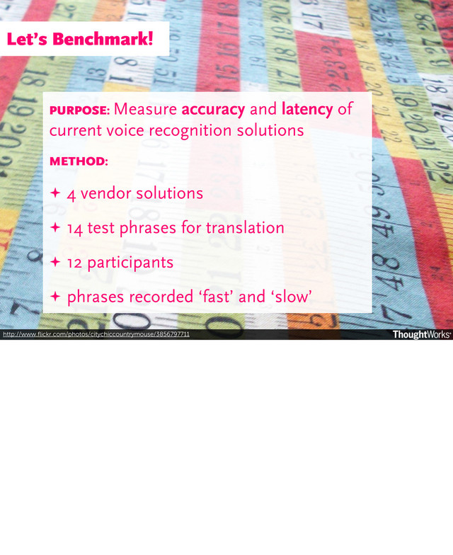 http://www.ﬂickr.com/photos/citychiccountrymouse/3856797711
PURPOSE: Measure accuracy and latency of
current voice recognition solutions
METHOD:
✦ 4 vendor solutions
✦ 14 test phrases for translation
✦ 12 participants
✦ phrases recorded ‘fast’ and ‘slow’
Let’s Benchmark!
