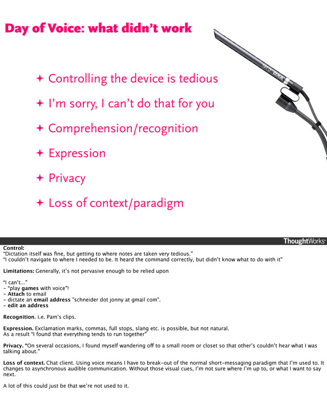 ✦ Controlling the device is tedious
✦ I’m sorry, I can’t do that for you
✦ Comprehension/recognition
✦ Expression
✦ Privacy
✦ Loss of context/paradigm
Day of Voice: what didn’t work
Control:
“Dictation itself was ﬁne, but getting to where notes are taken very tedious.”
“I couldn’t navigate to where I needed to be. It heard the command correctly, but didn’t know what to do with it”
Limitations: Generally, it’s not pervasive enough to be relied upon
“I can’t...”
- “play games with voice”!
- Attach to email
- dictate an email address "schneider dot jonny at gmail com".
- edit an address
Recognition. i.e. Pam’s clips.
Expression. Exclamation marks, commas, full stops, slang etc. is possible, but not natural.
As a result “I found that everything tends to run together”
Privacy. “On several occasions, I found myself wandering off to a small room or closet so that other’s couldn’t hear what I was
talking about.”
Loss of context. Chat client. Using voice means I have to break-out of the normal short-messaging paradigm that I’m used to. It
changes to asynchronous audible communication. Without those visual cues, I’m not sure where I’m up to, or what I want to say
next.
A lot of this could just be that we’re not used to it.
