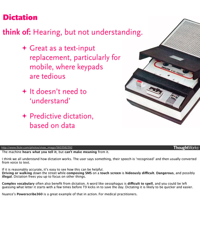 ✦ Great as a text-input
replacement, particularly for
mobile, where keypads
are tedious
✦ It doesn’t need to
‘understand’
✦ Predictive dictation,
based on data
http://www.ﬂickr.com/photos/vivax_imago/5603582392
Dictation
Dictation
think of: Hearing, but not understanding.
The machine hears what you tell it, but can’t make meaning from it.
I think we all understand how dictation works. The user says something, their speech is ‘recognised’ and then usually converted
from voice to text.
If it is reasonably accurate, it’s easy to see how this can be helpful.
Driving or walking down the street while composing SMS on a touch screen is hideously difficult. Dangerous, and possibly
illegal. Dictation frees you up to focus on other things.
Complex vocabulary often also beneﬁt from dictation. A word like oesophagus is difficult to spell, and you could be left
guessing what letter it starts with a few times before T9 kicks in to save the day. Dictating it is likely to be quicker and easier.
Nuance’s Powerscribe360 is a great example of that in action. For medical practitioners.
