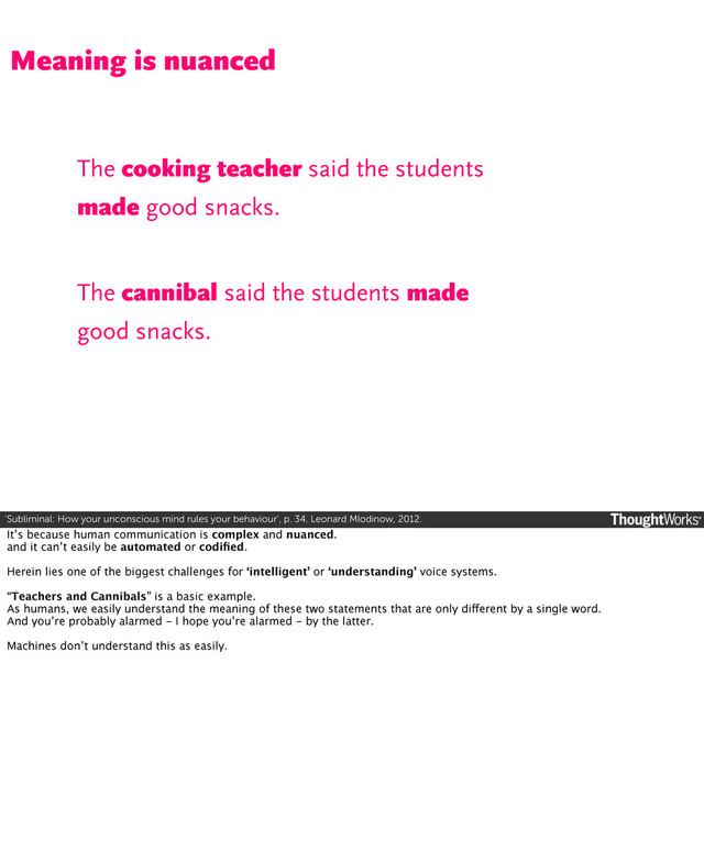 ‘Subliminal: How your unconscious mind rules your behaviour’, p. 34. Leonard Mlodinow, 2012.
The cooking teacher said the students
made good snacks.
Meaning is nuanced
The cannibal said the students made
good snacks.
It’s because human communication is complex and nuanced.
and it can’t easily be automated or codiﬁed.
Herein lies one of the biggest challenges for ‘intelligent’ or ‘understanding’ voice systems.
“Teachers and Cannibals” is a basic example.
As humans, we easily understand the meaning of these two statements that are only different by a single word.
And you’re probably alarmed - I hope you’re alarmed - by the latter.
Machines don’t understand this as easily.
