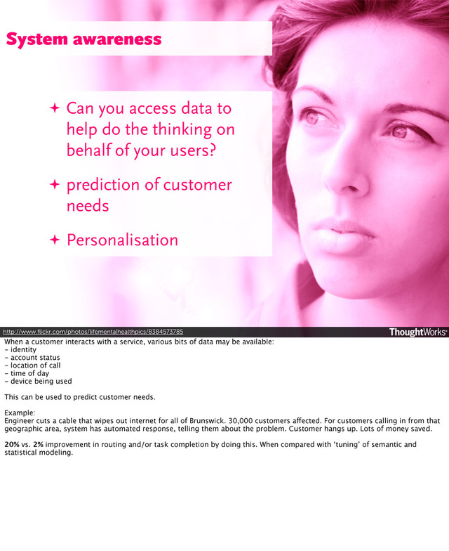http://www.ﬂickr.com/photos/lifementalhealthpics/8384573785
✦ Can you access data to
help do the thinking on
behalf of your users?
✦ prediction of customer
needs
✦ Personalisation
System awareness
When a customer interacts with a service, various bits of data may be available:
- identity
- account status
- location of call
- time of day
- device being used
This can be used to predict customer needs.
Example:
Engineer cuts a cable that wipes out internet for all of Brunswick. 30,000 customers affected. For customers calling in from that
geographic area, system has automated response, telling them about the problem. Customer hangs up. Lots of money saved.
20% vs. 2% improvement in routing and/or task completion by doing this. When compared with ‘tuning’ of semantic and
statistical modeling.
