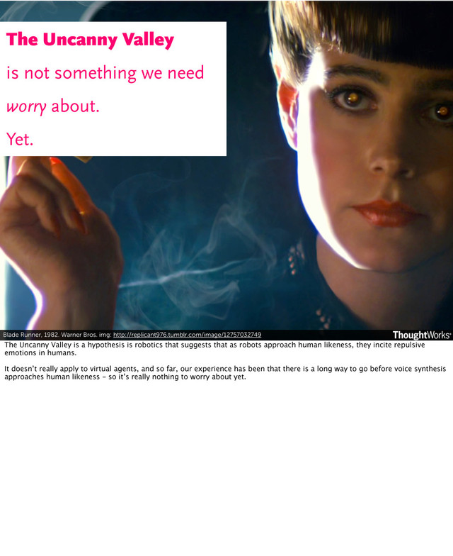 Blade Runner, 1982. Warner Bros. img: http://replicant976.tumblr.com/image/12757032749
The Uncanny Valley
is not something we need
worry about.
Yet.
The Uncanny Valley is a hypothesis is robotics that suggests that as robots approach human likeness, they incite repulsive
emotions in humans.
It doesn’t really apply to virtual agents, and so far, our experience has been that there is a long way to go before voice synthesis
approaches human likeness - so it’s really nothing to worry about yet.
