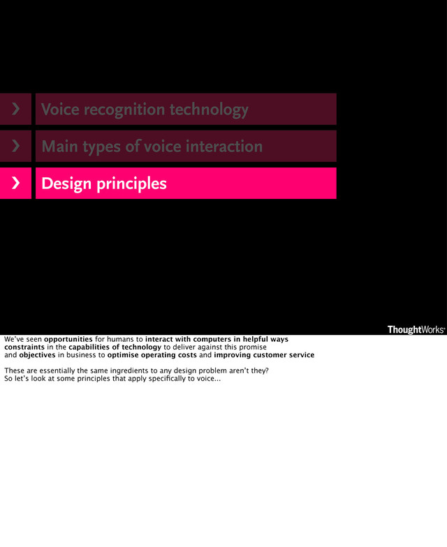 Voice recognition technology
Main types of voice interaction
Design principles
›❯
›❯
›❯
We’ve seen opportunities for humans to interact with computers in helpful ways
constraints in the capabilities of technology to deliver against this promise
and objectives in business to optimise operating costs and improving customer service
These are essentially the same ingredients to any design problem aren’t they?
So let’s look at some principles that apply speciﬁcally to voice...
