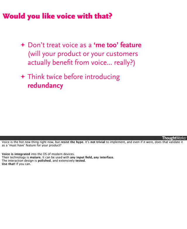 ✦ Don’t treat voice as a ‘me too’ feature
(will your product or your customers
actually beneﬁt from voice... really?)
✦ Think twice before introducing
redundancy
Would you like voice with that?
Voice is the hot new thing right now, but resist the hype. It’s not trivial to implement, and even if it were, does that validate it
as a ‘must have’ feature for your product?
Voice is integrated into the OS of modern devices.
Their technology is mature. It can be used with any input ﬁeld, any interface.
The interaction design is polished, and extensively tested.
Use that! If you can.
